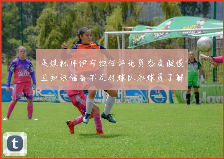 美媒批评伊布担任评论员态度傲慢且知识储备不足对球队和球员了解有限
