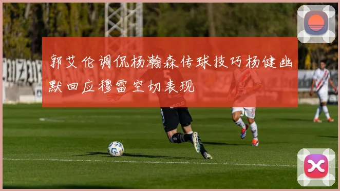郭艾伦调侃杨瀚森传球技巧杨健幽默回应穆雷空切表现