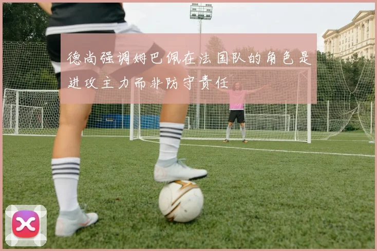 德尚强调姆巴佩在法国队的角色是进攻主力而非防守责任