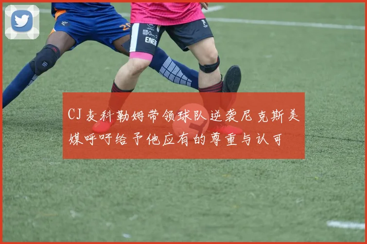 CJ麦科勒姆带领球队逆袭尼克斯美媒呼吁给予他应有的尊重与认可