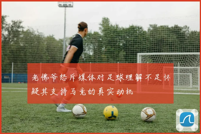 老佛爷怒斥媒体对足球理解不足怀疑其支持马竞的真实动机