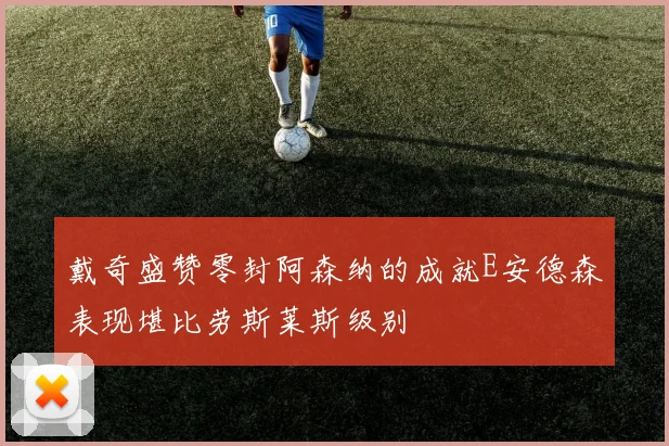 戴奇盛赞零封阿森纳的成就E安德森表现堪比劳斯莱斯级别