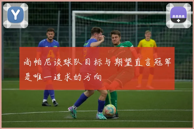 尚帕尼谈球队目标与期望直言冠军是唯一追求的方向