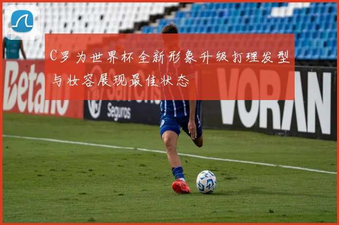 C罗为世界杯全新形象升级打理发型与妆容展现最佳状态