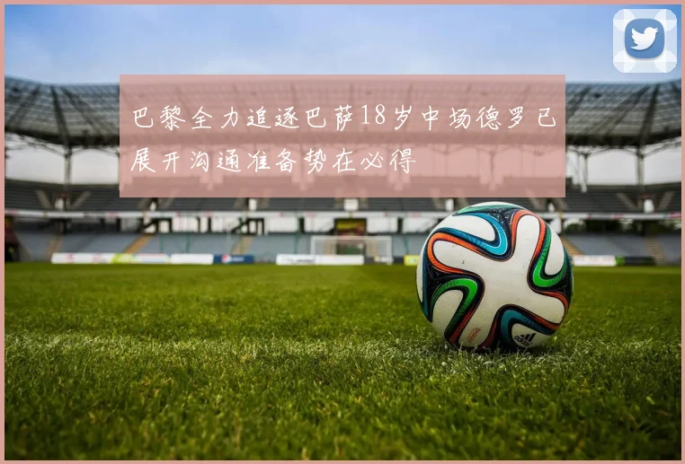 巴黎全力追逐巴萨18岁中场德罗已展开沟通准备势在必得