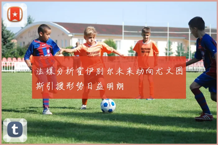 法媒分析霍伊别尔未来动向尤文图斯引援形势日益明朗