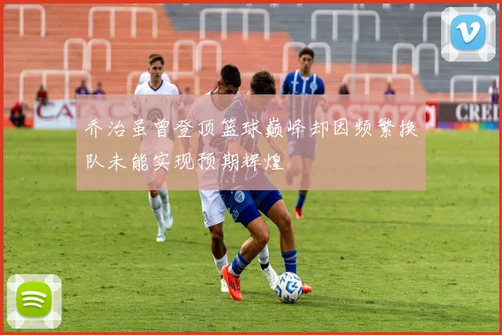 乔治虽曾登顶篮球巅峰却因频繁换队未能实现预期辉煌