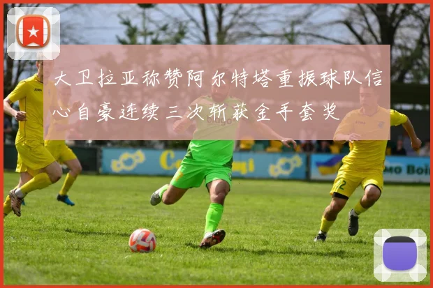 大卫拉亚称赞阿尔特塔重振球队信心自豪连续三次斩获金手套奖