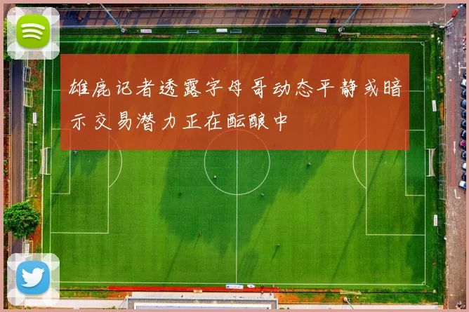 雄鹿记者透露字母哥动态平静或暗示交易潜力正在酝酿中