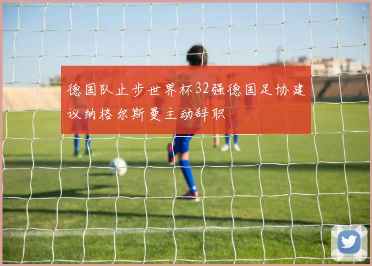 德国队止步世界杯32强德国足协建议纳格尔斯曼主动辞职