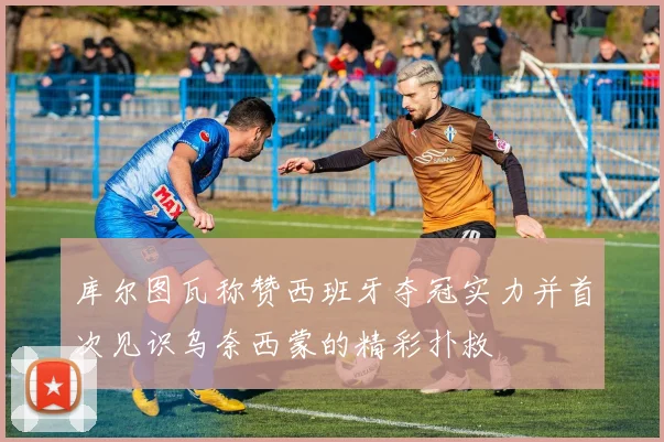 库尔图瓦称赞西班牙夺冠实力并首次见识乌奈西蒙的精彩扑救