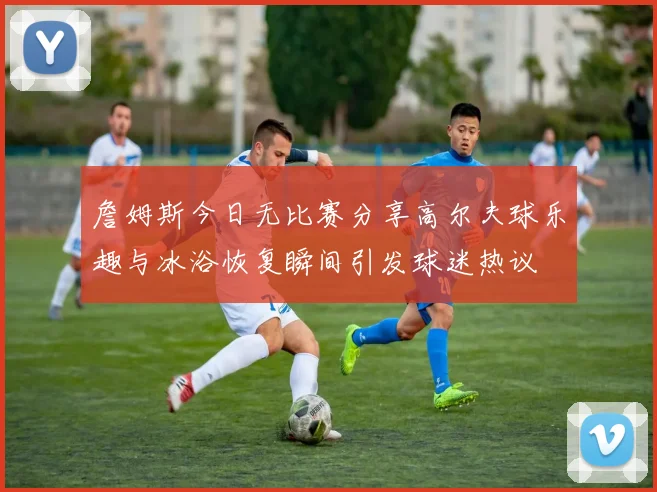 詹姆斯今日无比赛分享高尔夫球乐趣与冰浴恢复瞬间引发球迷热议