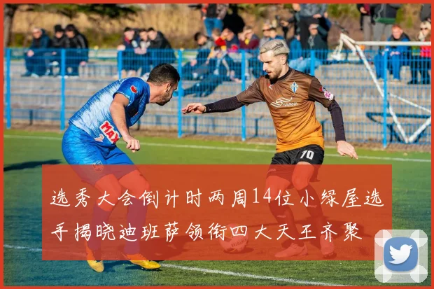 选秀大会倒计时两周14位小绿屋选手揭晓迪班萨领衔四大天王齐聚