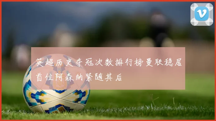 英超历史夺冠次数排行榜曼联稳居首位阿森纳紧随其后