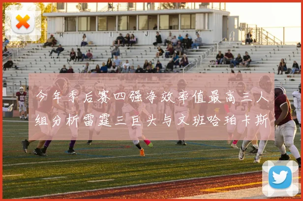 今年季后赛四强净效率值最高三人组分析雷霆三巨头与文班哈珀卡斯尔的表现对比