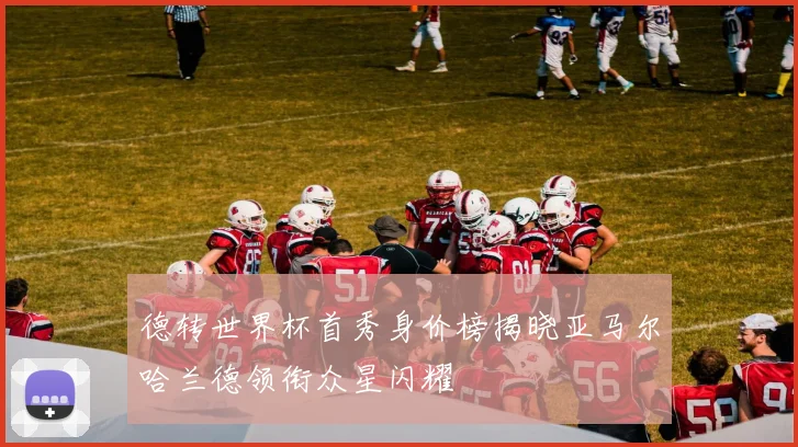德转世界杯首秀身价榜揭晓亚马尔哈兰德领衔众星闪耀