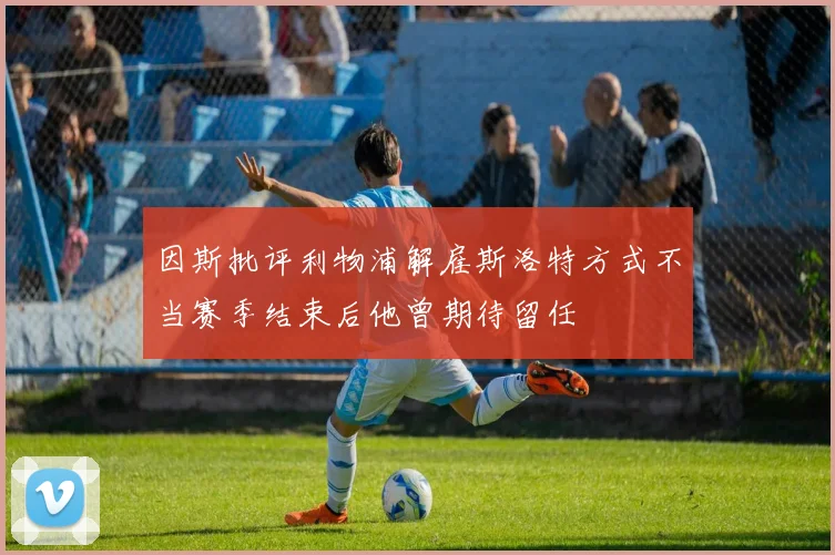 因斯批评利物浦解雇斯洛特方式不当赛季结束后他曾期待留任