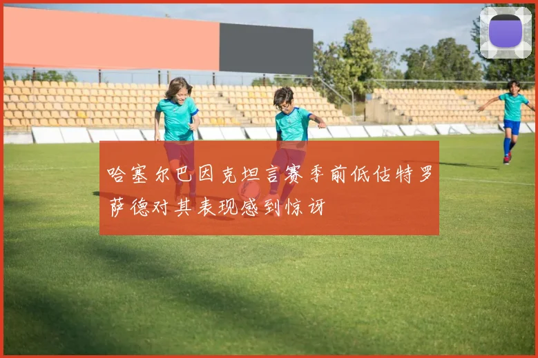 哈塞尔巴因克坦言赛季前低估特罗萨德对其表现感到惊讶