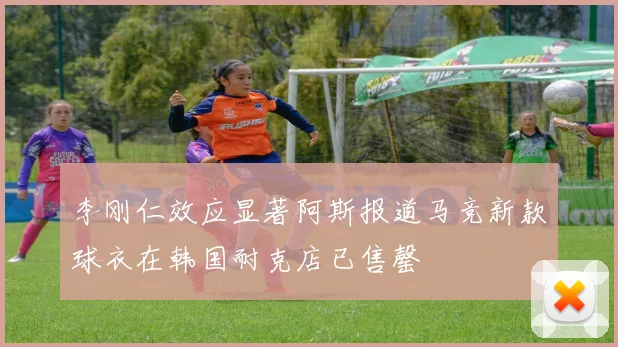 李刚仁效应显著阿斯报道马竞新款球衣在韩国耐克店已售罄