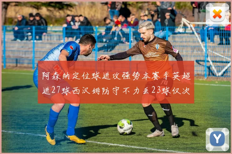 阿森纳定位球进攻强势本赛季英超进27球西汉姆防守不力丢23球仅次于伯恩茅斯