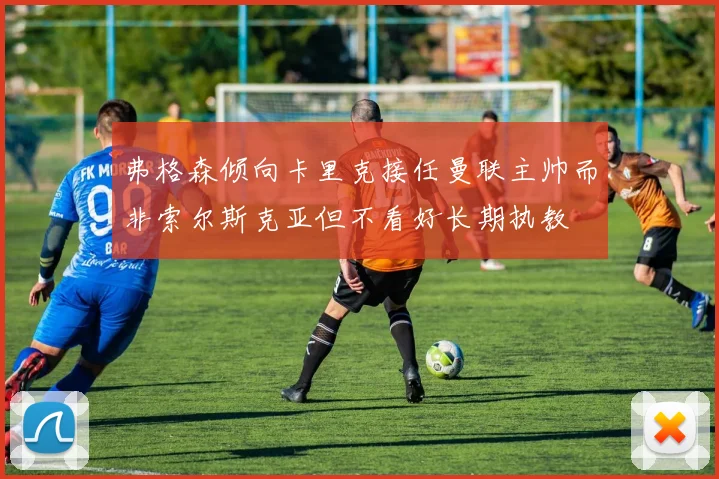 弗格森倾向卡里克接任曼联主帅而非索尔斯克亚但不看好长期执教
