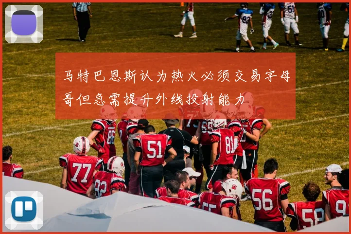 马特巴恩斯认为热火必须交易字母哥但急需提升外线投射能力